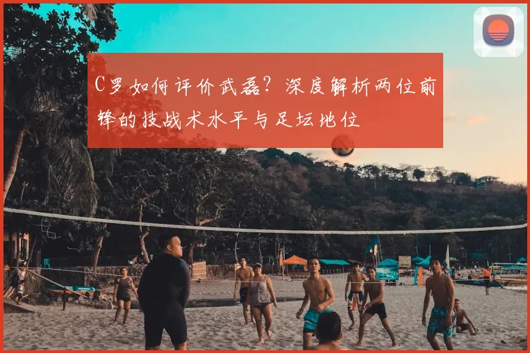 C罗如何评价武磊？深度解析两位前锋的技战术水平与足坛地位