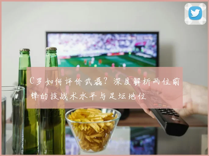 C罗如何评价武磊？深度解析两位前锋的技战术水平与足坛地位